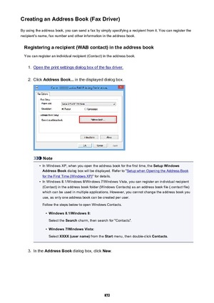 Page 872Creating an Address Book (Fax Driver)By using the address book, you can send a fax by simply specifying a recipient from it. You can register the
recipient's name, fax number and other information in the address book.
Registering a recipient (WAB contact) in the address book
You can register an individual recipient (Contact) in the address book.1.
Open the print settings dialog box of the fax driver.
2.
Click  Address Book...  in the displayed dialog box.
Note
•
In Windows XP, when you open the...