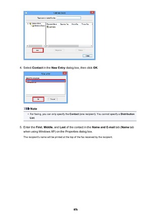 Page 8734.
Select Contact  in the New Entry  dialog box, then click  OK.
Note
•
For faxing, you can only specify the  Contact (one recipient). You cannot specify a  Distribution
List .
5.
Enter the  First, Middle , and Last of the contact in the  Name and E-mail tab (Name  tab
when using Windows XP) on the Properties dialog box.
The recipient's name will be printed at the top of the fax received by the recipient.
873 