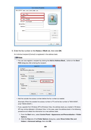 Page 8746.
Enter the fax number on the Home or Work  tab, then click  OK.
An individual recipient (Contact) is registered in the address book.
Note
•
You can also register a recipient by clicking the  Add to Address Book... button on the Send
FAX  dialog box after entering the recipient.
•
Add the outside line access number before the fax number as needed.
(Example: When the outside line access number is "0" and the fax number is "XXX-XXXX",
enter "0XXX-XXXX".)
•
If you upgrade from...