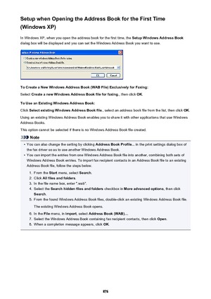 Page 876Setup when Opening the Address Book for the First Time
(Windows XP)
In Windows XP, when you open the address book for the first time, the  Setup Windows Address Book
dialog box will be displayed and you can set the Windows Address Book you want to use.
To Create a New Windows Address Book (WAB File) Exclusively for Faxing:
Select  Create a new Windows Address Book file for faxing. , then click OK.
To Use an Existing Windows Address Book: Click  Select existing Windows Address Book file. , select an...