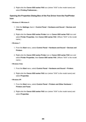 Page 8782.Right-click the Canon XXX series FAX  icon (where "XXX" is the model name) and
select  Printing Preferences... .
Opening the Properties Dialog Box of the Fax Driver from the Fax/Printer Icon•
Windows 8.1/Windows 8:
1.
Click the  Settings charm >  Control Panel  > Hardware and Sound  > Devices and
Printers .
2.
Right-click the  Canon XXX series Printer  icon or Canon XXX series FAX  icon and
select  Printer Properties , then Canon XXX series FAX . (Where "XXX" is the model
name.)
•...