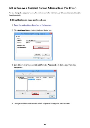 Page 879Edit or Remove a Recipient from an Address Book (Fax Driver)You can change the recipients' names, fax numbers and other information, or delete recipients registered in
the address book.
Editing Recipients in an address book1.
Open the print settings dialog box of the fax driver.
2.
Click  Address Book...  in the displayed dialog box.
3.
Select the recipient you want to edit from the  Address Book dialog box, then click
Properties... .
4.
Change information as needed on the Properties dialog box, then...