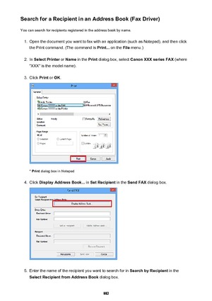 Page 882Search for a Recipient in an Address Book (Fax Driver)You can search for recipients registered in the address book by name.1.
Open the document you want to fax with an application (such as Notepad), and then click
the Print command. (The command is  Print... on the  File menu.)
2.
In Select Printer  or Name  in the  Print dialog box, select  Canon XXX series FAX  (where
"XXX" is the model name).
3.
Click  Print or OK .
* Print  dialog box in Notepad
4.
Click  Display Address Book...  in Set...