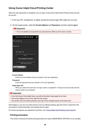 Page 90Using Canon Inkjet Cloud Printing CenterWhen the user registration is completed, you can log in to the Canon Inkjet Cloud Printing Center and use
the service.1.
From your PC, smartphone, or tablet, access the service login URL (http://cs.c-ij.com/)
2.
On the Login screen, enter the  E-mail address and Password , and then select  Log in
Important
•
The e-mail address and password are case-sensitive. Make sure the case is correct.
E-mail address
Enter the e-mail address that you entered in the user...