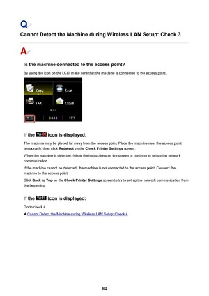 Page 902Cannot Detect the Machine during Wireless LAN Setup: Check 3
Is the machine connected to the access point?
By using the icon on the LCD, make sure that the machine is connected to the access point.
If the  icon is displayed:
The machine may be placed far away from the access point. Place the machine near the access point temporarily, then click  Redetect on the Check Printer Settings  screen.
When the machine is detected, follow the instructions on the screen to continue to set up the network...