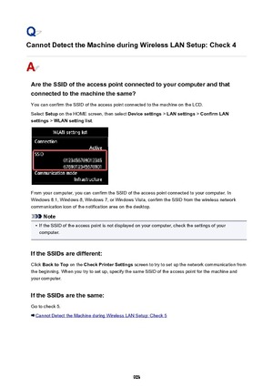 Page 903Cannot Detect the Machine during Wireless LAN Setup: Check 4
Are the SSID of the access point connected to your computer and thatconnected to the machine the same?
You can confirm the SSID of the access point connected to the machine on the LCD.
Select  Setup on the HOME screen, then select  Device settings > LAN settings  > Confirm LAN
settings  > WLAN setting list .
From your computer, you can confirm the SSID of the access point connected to your computer. In
Windows 8.1, Windows 8, Windows 7, or...