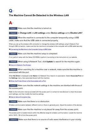 Page 906The Machine Cannot Be Detected in the Wireless LAN
Check1 Make sure that the machine is turned on.
Check2  Is Change LAN  in LAN settings  under Device settings  set to Disable LAN ?
Check3
 When the machine is connected to the computer temporarily using a USB
cable, make sure that the USB cable is connected properly.
When you set up the wireless LAN connection or change the wireless LAN settings using IJ Network Tool
through USB connection, make sure that the machine is connected to the computer with a...