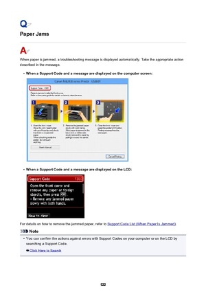 Page 922Paper Jams
When paper is jammed, a troubleshooting message is displayed automatically. Take the appropriate action
described in the message.
•
When a Support Code and a message are displayed on the computer screen:
•
When a Support Code and a message are displayed on the LCD:
For details on how to remove the jammed paper, refer to Support Code List (When Paper Is Jammed) .
Note
•
You can confirm the actions against errors with Support Codes on your computer or on the LCD by
searching a Support Code....