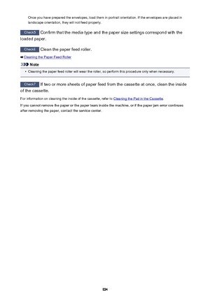 Page 924Once you have prepared the envelopes, load them in portrait orientation. If the envelopes are placed in
landscape orientation, they will not feed properly.
Check5  Confirm that the media type and the paper size settings correspond with the
loaded paper.
Check6  Clean the paper feed roller.
Cleaning the Paper Feed Roller
Note
•
Cleaning the paper feed roller will wear the roller, so perform this procedure only when necessary.
Check7 If two or more sheets of paper feed from the cassette at once, clean the...