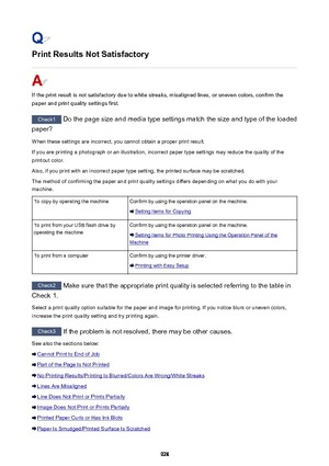 Page 928Print Results Not Satisfactory
If the print result is not satisfactory due to white streaks, misaligned lines, or uneven colors, confirm the
paper and print quality settings first.
Check1  Do the page size and media type settings match the size and type of the loaded
paper?
When these settings are incorrect, you cannot obtain a proper print result. If you are printing a photograph or an illustration, incorrect paper type settings may reduce the quality of the
printout color.
Also, if you print with an...