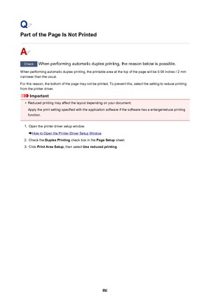 Page 931Part of the Page Is Not Printed
Check When performing automatic duplex printing, the reason below is possible.
When performing automatic duplex printing, the printable area at the top of the page will be 0.08 inches / 2 mm
narrower than the usual.
For this reason, the bottom of the page may not be printed. To prevent this, select the setting to reduce printing
from the printer driver.
Important
•
Reduced printing may affect the layout depending on your document.
Apply the print setting specified with the...