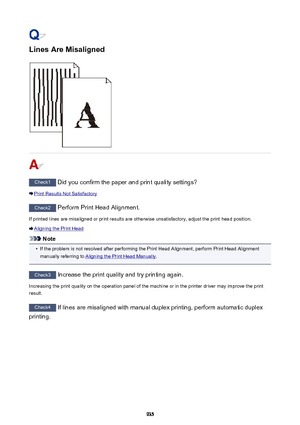 Page 935Lines Are Misaligned
Check1 Did you confirm the paper and print quality settings?
Print Results Not Satisfactory
Check2 Perform Print Head Alignment.
If printed lines are misaligned or print results are otherwise unsatisfactory, adjust the print head position.
Aligning the Print Head
Note
•
If the problem is not resolved after performing the Print Head Alignment, perform Print Head Alignment
manually referring to 
Aligning the Print Head Manually .
Check3
 Increase the print quality and try printing...