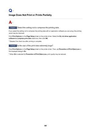 Page 937Image Does Not Print or Prints Partially
Check1 Select the setting not to compress the printing data.
If you select the setting not to compress the printing data with an application software you are using, the printing result may be improved.
Click  Print Options  on the Page Setup  sheet on the printer driver. Select the  Do not allow application
software to compress print data  check box, then click OK.
* Deselect the check box after printing is complete.
Check2  Is the size of the print data extremely...