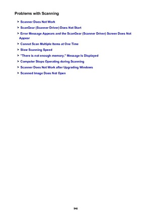 Page 948Problems with Scanning
Scanner Does Not Work
ScanGear (Scanner Driver) Does Not Start
Error Message Appears and the ScanGear (Scanner Driver) Screen Does Not
Appear
Cannot Scan Multiple Items at One Time
Slow Scanning Speed
"There is not enough memory." Message Is Displayed
Computer Stops Operating during Scanning
Scanner Does Not Work after Upgrading Windows
Scanned Image Does Not Open
948 