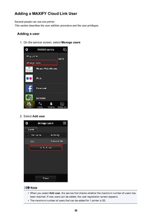 Page 96Adding a MAXIFY Cloud Link UserSeveral people can use one printer.
This section describes the user addition procedure and the user privileges.
Adding a user1.
On the service screen, select  Manage users
2.
Select Add user
Note
•
When you select  Add user, the service first checks whether the maximum number of users has
been reached. If new users can be added, the user registration screen appears.
•
The maximum number of users that can be added for 1 printer is 20.
96 