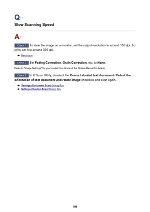 Page 953Slow Scanning Speed
Check 1 To view the image on a monitor, set the output resolution to around 150 dpi. To
print, set it to around 300 dpi.
Resolution
Check 2  Set Fading Correction , Grain Correction , etc. to None.
Refer to "Image Settings" for your model from Home of the  Online Manual for details.
Check 3
 In IJ Scan Utility, deselect the  Correct slanted text document  / Detect the
orientation of text document and rotate image  checkbox and scan again.
Settings (Document Scan) Dialog Box...