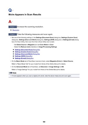Page 960Moire Appears in Scan Results
Check 1 Increase the scanning resolution.
Resolution
Check 2 Take the following measures and scan again.
•
Set one of the following settings in the  Settings (Document Scan) dialog box, Settings (Custom Scan)
dialog box,  Settings (Scan and Stitch)  dialog box, Settings (OCR)  dialog box or Settings (E-mail)  dialog
box of IJ Scan Utility, then scan from the IJ Scan Utility main screen.
◦
Set  Select Source  to Magazine  and set Color Mode  to Color
◦
Select the  Reduce...
