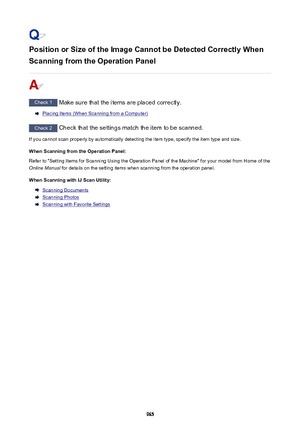 Page 965Position or Size of the Image Cannot be Detected Correctly When
Scanning from the Operation Panel
Check 1  Make sure that the items are placed correctly.
Placing Items (When Scanning from a Computer)
Check 2 Check that the settings match the item to be scanned.
If you cannot scan properly by automatically detecting the item type, specify the item type and size.
When Scanning from the Operation Panel:Refer to "Setting Items for Scanning Using the Operation Panel of the Machine" for your model from...