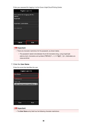 Page 98Enter your password for logging in to the Canon Inkjet Cloud Printing Center.
Important
•
There are character restrictions for the password, as shown below.
•
The password needs to be between 8 and 32 characters long, using single-byte
alphanumeric characters and symbols (!"#$%&'()*+,-./:;?@[\]^_`{|}~). (Alphabets are case-sensitive)
7.
Enter the  User Name
Enter the name that identifies the user.
Important
•
The  User Name  entry field has the following character restrictions:
98 