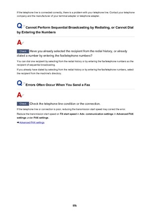 Page 973If the telephone line is connected correctly, there is a problem with your telephone line. Contact your telephone
company and the manufacturer of your terminal adapter or telephone adapter.
Cannot Perform Sequential Broadcasting by Redialing, or Cannot Dial
by Entering the Numbers
Check  Have you already selected the recipient from the redial history, or already
dialed a number by entering the fax/telephone numbers?
You can dial one recipient by selecting from the redial history or by entering the...