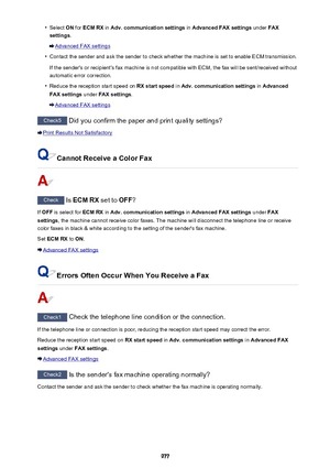 Page 977•Select ON for  ECM RX  in Adv. communication settings  in Advanced FAX settings  under FAX
settings .
Advanced FAX settings
•
Contact the sender and ask the sender to check whether the machine is set to enable ECM transmission.
If the sender's or recipient's fax machine is not compatible with ECM, the fax will be sent/received without
automatic error correction.
•
Reduce the reception start speed on  RX start speed in Adv. communication settings  in Advanced
FAX settings  under FAX settings ....