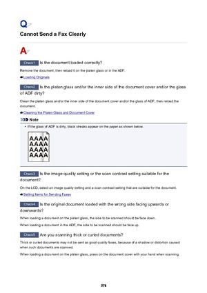 Page 978Cannot Send a Fax Clearly
Check1 Is the document loaded correctly?
Remove the document, then reload it on the platen glass or in the ADF.
Loading Originals
Check2  Is the platen glass and/or the inner side of the document cover and/or the glass
of ADF dirty?
Clean the platen glass and/or the inner side of the document cover and/or the glass of ADF, then reload thedocument.
Cleaning the Platen Glass and Document Cover
Note
•
If the glass of ADF is dirty, black streaks appear on the paper as shown below....