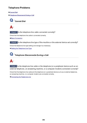 Page 979Telephone Problems
Cannot Dial
Telephone Disconnects During a Call
Cannot Dial
Check1 Is the telephone line cable connected correctly?
Check that the telephone line cable is connected correctly.
Basic Connection
Check2  Is the telephone line type of the machine or the external device set correctly?
Check the telephone line type setting and change it as necessary.
Setting the Telephone Line Type
Telephone Disconnects During a Call
Check  Is the telephone line cable or the telephone (or a peripheral device...