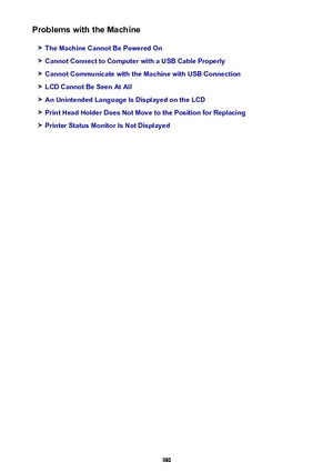 Page 980Problems with the Machine
The Machine Cannot Be Powered On
Cannot Connect to Computer with a USB Cable Properly
Cannot Communicate with the Machine with USB Connection
LCD Cannot Be Seen At All
An Unintended Language Is Displayed on the LCD
Print Head Holder Does Not Move to the Position for Replacing
Printer Status Monitor Is Not Displayed
980 