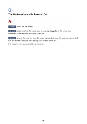 Page 981The Machine Cannot Be Powered On
Check1 Press the  ON button.
Check2
 Make sure that the power plug is securely plugged into the power cord
connector of the machine, then turn it back on.
Check3  Unplug the machine from the power supply, then plug the machine back in and
turn the machine back on after leaving it for at least 2 minutes.
If the problem is not resolved, contact the service center.
981 