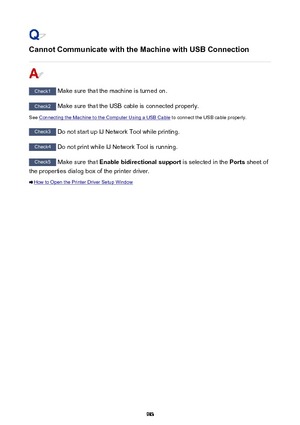 Page 983Cannot Communicate with the Machine with USB Connection
Check1 Make sure that the machine is turned on.
Check2 Make sure that the USB cable is connected properly.
See 
Connecting the Machine to the Computer Using a USB Cable  to connect the USB cable properly.
Check3
 Do not start up IJ Network Tool while printing.
Check4 Do not print while IJ Network Tool is running.
Check5 Make sure that  Enable bidirectional support  is selected in the Ports sheet of
the properties dialog box of the printer driver....