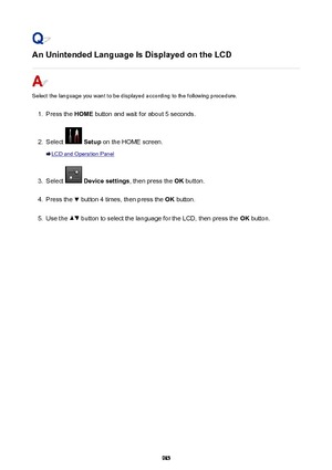 Page 985An Unintended Language Is Displayed on the LCD
Select the language you want to be displayed according to the following procedure.
1.
Press the HOME button and wait for about 5 seconds.
2.
Select  Setup  on the HOME screen.
LCD and Operation Panel
3.
Select  Device settings , then press the OK button.
4.
Press the  button 4 times, then press the  OK button.
5.
Use the  button to select the language for the LCD, then press the  OK button.
985 