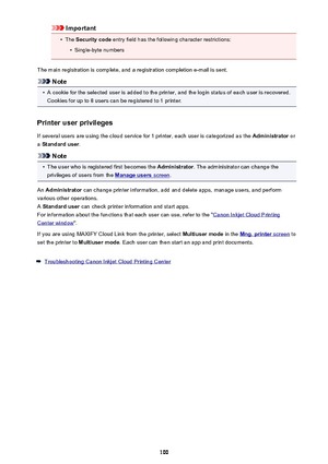 Page 100Important•
The Security code  entry field has the following character restrictions:
•
Single-byte numbers
The main registration is complete, and a registration completion e-mail is sent.
Note
•
A cookie for the selected user is added to the printer, and the login status of each user is recovered. Cookies for up to 8 users can be registered to 1 printer.
Printer user privileges
If several users are using the cloud service for 1 printer, each user is categorized as the  Administrator or
a  Standard user ....