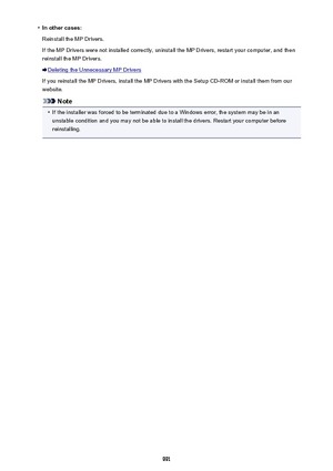 Page 991•In other cases:
Reinstall the MP Drivers.
If the MP Drivers were not installed correctly, uninstall the MP Drivers, restart your computer, and then
reinstall the MP Drivers.
Deleting the Unnecessary MP Drivers
If you reinstall the MP Drivers, install the MP Drivers with the Setup CD-ROM or install them from our
website.
Note
•
If the installer was forced to be terminated due to a Windows error, the system may be in an unstable condition and you may not be able to install the drivers. Restart your...