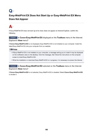 Page 992Easy-WebPrint EX Does Not Start Up or Easy-WebPrint EX Menu
Does Not Appear
If Easy-WebPrint EX does not start up or its menu does not appear on Internet Explorer, confirm the
following.
Check1  Is Canon Easy-WebPrint EX  displayed on the Toolbars menu in the Internet
Explorer's  View menu?
If  Canon Easy-WebPrint EX  is not displayed, Easy-WebPrint EX is not installed on your computer. Install the
latest Easy-WebPrint EX onto your computer from our website.
Note
•
If Easy-WebPrint EX is not...