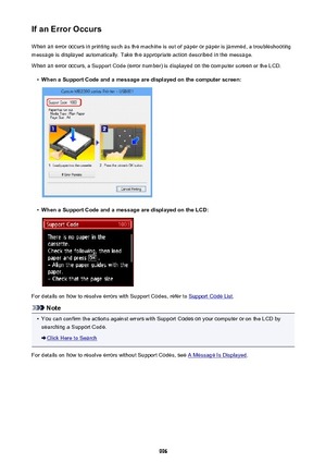 Page 996If an Error OccursWhen an error occurs in printing such as the machine is out of paper or paper is jammed, a troubleshooting
message is displayed automatically. Take the appropriate action described in the message.
When an error occurs, a Support Code (error number) is displayed on the computer screen or the LCD.•
When a Support Code and a message are displayed on the computer screen:
•
When a Support Code and a message are displayed on the LCD:
For details on how to resolve errors with Support Codes,...