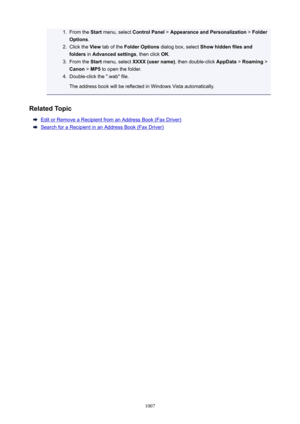 Page 10071.From the Start menu, select  ControlPanel  > AppearanceandPersonalization  > Folder
Options .2.
Click the  View tab of the  FolderOptions  dialog box, select  Showhiddenfilesand
folders  in Advancedsettings , then click OK.
3.
From the  Start menu, select  XXXX(username) , then double-click AppData > Roaming  >
Canon  > MP5  to open the folder.
4.
Double-click the ".wab" file.
The address book will be reflected in Windows Vista automatically.
RelatedTopic
Edit or Remove a Recipient...