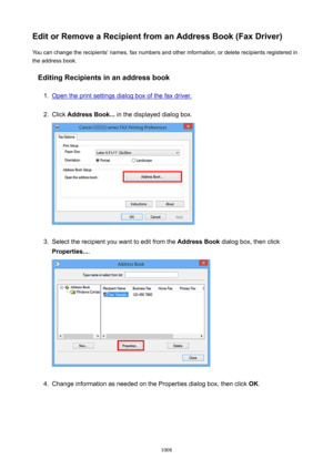 Page 1008EditorRemoveaRecipientfromanAddressBook(FaxDriver)You can change the recipients' names, fax numbers and other information, or delete recipients registered in
the address book.
EditingRecipientsinanaddressbook1.
Open the print settings dialog box of the fax driver.
2.
Click  AddressBook...  in the displayed dialog box.
3.
Select the recipient you want to edit from the  AddressBook dialog box, then click
Properties... .
4.
Change information as needed on the Properties dialog box, then...