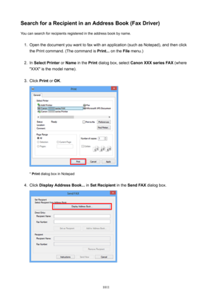 Page 1011SearchforaRecipientinanAddressBook(FaxDriver)You can search for recipients registered in the address book by name.1.
Open the document you want to fax with an application (such as Notepad), and then click
the Print command. (The command is  Print... on the  File menu.)
2.
In SelectPrinter  or Name  in the  Print dialog box, select  CanonXXXseriesFAX  (where
"XXX" is the model name).
3.
Click  Print or OK .
* Print  dialog box in Notepad
4.
Click  DisplayAddressBook...  in...