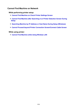 Page 1026CannotFindMachineonNetworkWhileperformingprintersetup:
CannotFindMachineonCheckPrinterSettingsScreen
CannotFindMachineafterSearchingitonPrinterDetectionScreenDuring
Setup
SearchingMachinebyIPAddressorHostNameDuringSetup(Windows)
CannotProceedbeyondPrinterConnectionScreen/ConnectCableScreen
Whileusingprinter:
CannotFindMachinewhileUsingWirelessLAN
1026 