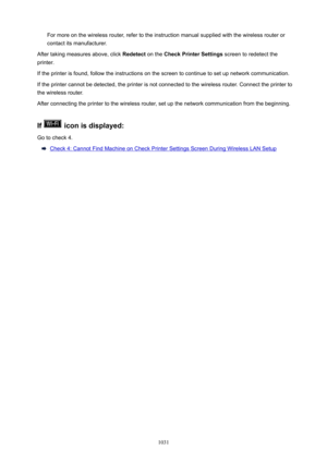 Page 1031For more on the wireless router, refer to the instruction manual supplied with the wireless router or
contact its manufacturer.
After taking measures above, click  Redetect on the CheckPrinterSettings  screen to redetect the
printer.
If the printer is found, follow the instructions on the screen to continue to set up network communication.
If the printer cannot be detected, the printer is not connected to the wireless router. Connect the printer to the wireless router.
After connecting the printer to...