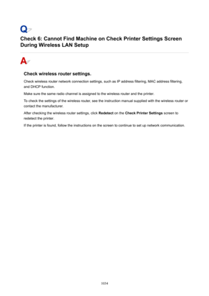 Page 1034Check6:CannotFindMachineonCheckPrinterSettingsScreen
DuringWirelessLANSetup
Checkwirelessroutersettings.
Check wireless router network connection settings, such as IP address filtering, MAC address filtering,
and DHCP function.
Make sure the same radio channel is assigned to the wireless router and the printer.
To check the settings of the wireless router, see the instruction manual supplied with the wireless router or
contact the manufacturer.
After checking the wireless router settings,...