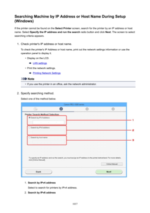 Page 1037SearchingMachinebyIPAddressorHostNameDuringSetup
(Windows)
If the printer cannot be found on the  SelectPrinter screen, search for the printer by an IP address or host
name. Select  SpecifytheIPaddressandrunthesearch  radio button and click Next. The screen to select
searching criteria appears.1.
Check printer's IP address or host name.
To check the printer's IP Address or host name, print out the network settings information or use the
operation panel to display it.
