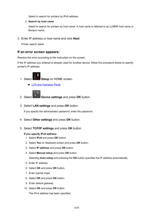 Page 1038Select to search for printers by IPv6 address.3.
Searchbyhostname
Select to search for printers by host name. A host name is referred to as LLMNR host name or Bonjour name.
3.
Enter IP address or host name and click  Next.
Printer search starts.
Ifanerrorscreenappears:
Resolve the error according to the instruction on the screen.
If the IP address you entered is already used for another device, follow the procedure below to specify printer's IP address.
1.
Select   Setup  on HOME screen.
LCD...