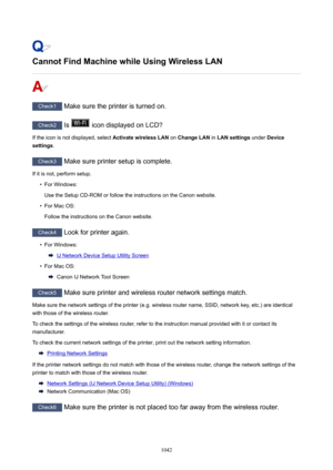 Page 1042CannotFindMachinewhileUsingWirelessLAN
Check1 Make sure the printer is turned on.
Check2 Is  icon displayed on LCD?
If the icon is not displayed, select  ActivatewirelessLAN on ChangeLAN  in LANsettings  under Device
settings .
Check3
 Make sure printer setup is complete.
If it is not, perform setup.
