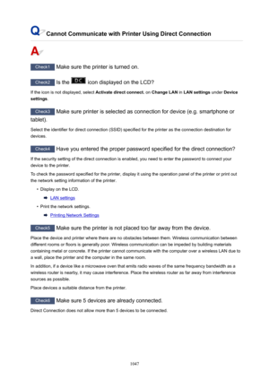 Page 1047CannotCommunicatewithPrinterUsingDirectConnection
Check1 Make sure the printer is turned on.
Check2 Is the  icon displayed on the LCD?
If the icon is not displayed, select  Activatedirectconnect. on ChangeLAN  in LANsettings  under Device
settings .
Check3
 Make sure printer is selected as connection for device (e.g. smartphone or
tablet).
Select the identifier for direct connection (SSID) specified for the printer as the connection destination for devices.
Check4  Have you entered the proper...