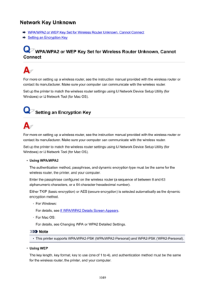 Page 1049NetworkKeyUnknown
WPA/WPA2 or WEP Key Set for Wireless Router Unknown, Cannot Connect
Setting an Encryption Key
WPA/WPA2orWEPKeySetforWirelessRouterUnknown,Cannot
Connect
For more on setting up a wireless router, see the instruction manual provided with the wireless router or
contact its manufacturer. Make sure your computer can communicate with the wireless router.
Set up the printer to match the wireless router settings using IJ Network Device Setup Utility (for
Windows) or IJ Network Tool...