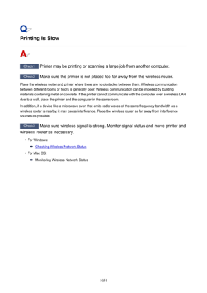 Page 1054PrintingIsSlow
Check1 Printer may be printing or scanning a large job from another computer.
Check2 Make sure the printer is not placed too far away from the wireless router.
Place the wireless router and printer where there are no obstacles between them. Wireless communication
between different rooms or floors is generally poor. Wireless communication can be impeded by building
materials containing metal or concrete. If the printer cannot communicate with the computer over a wireless LAN
due to a...