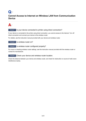 Page 1055CannotAccesstoInternetonWirelessLANfromCommunication
Device
Check1  Is your device connected to printer using direct connection?
If your device is connected to the printer using direct connection, you cannot access to the Internet. Turn off direct connection and connect your device to the wireless router.
For details, see the instruction manual provided with your device and wireless router.
Check2  Is wireless router on?
Check3 Is wireless router configured properly?
For more on checking wireless...