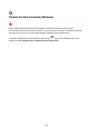 Page 1060PacketsAreSentConstantly(Windows)
When IJ Network Scanner Selector EX2 is enabled, it periodically transmits packets to check
communication with the printer over the network. If you are using your computer in a network environment
other than the one used to set up the printer, disable IJ Network Scanner Selector EX2.
To disable IJ Network Scanner Selector EX2, right-click the 
 icon on the notification area on the
desktop and select  DisableCanonIJNetworkScannerSelectorEX2 .
1060 