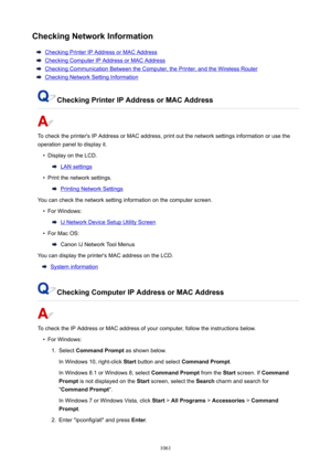 Page 1061CheckingNetworkInformation
Checking Printer IP Address or MAC Address
Checking Computer IP Address or MAC Address
Checking Communication Between the Computer, the Printer, and the Wireless Router
Checking Network Setting Information
CheckingPrinterIPAddressorMACAddress
To check the printer's IP Address or MAC address, print out the network settings information or use the
operation panel to display it.
